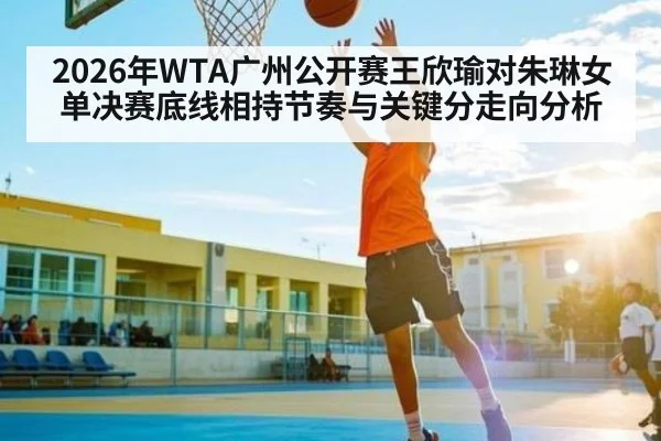 2026年WTA广州公开赛王欣瑜对朱琳女单决赛底线相持节奏与关键分走向分析