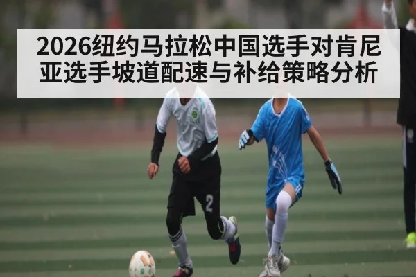 2026纽约马拉松中国选手对肯尼亚选手坡道配速与补给策略分析