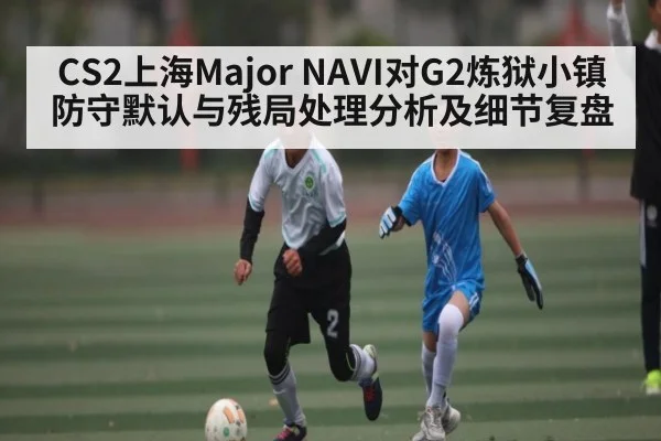CS2上海Major NAVI对G2炼狱小镇防守默认与残局处理分析及细节复盘